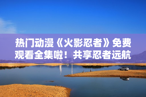 热门动漫《火影忍者》免费观看全集啦！共享忍者远航之旅！