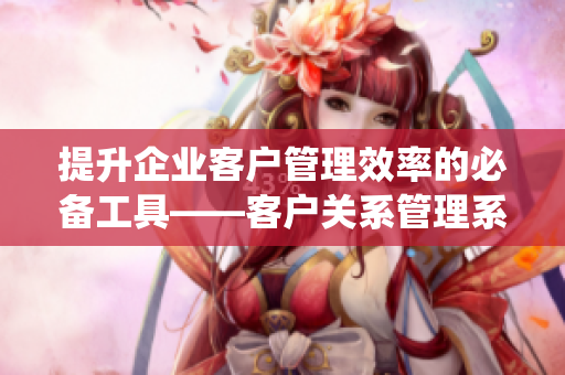 提升企业客户管理效率的必备工具——客户关系管理系统