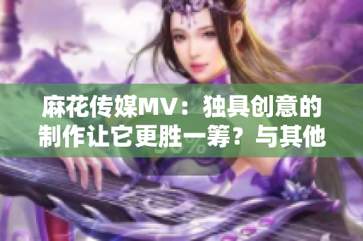 麻花传媒MV：独具创意的制作让它更胜一筹？与其他传媒公司对比