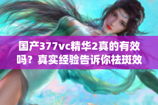 国产377vc精华2真的有效吗？真实经验告诉你祛斑效果如何(1)