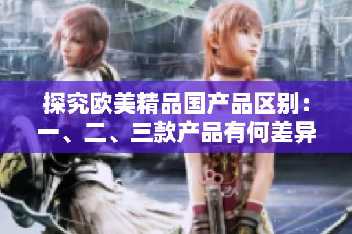 探究欧美精品国产品区别：一、二、三款产品有何差异？