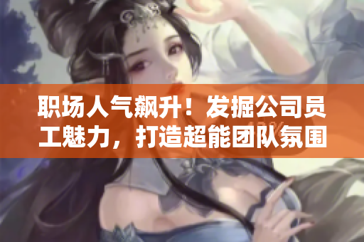 职场人气飙升！发掘公司员工魅力，打造超能团队氛围