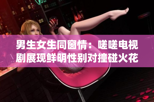 男生女生同窗情：嗟嗟电视剧展现鲜明性别对撞碰火花(1)