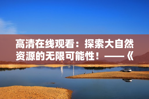 高清在线观看:探索大自然资源的无限可能性!——《大地资源》 高清在线观看:探索大自然资源的无限可能性!——《大地资源》