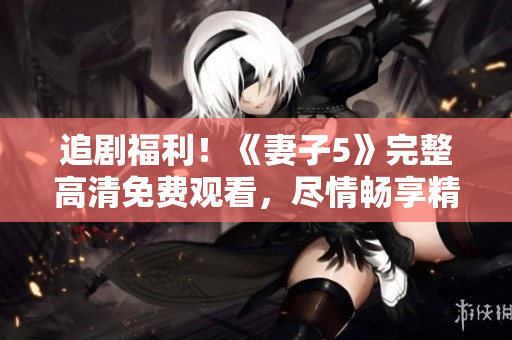 追剧福利！《妻子5》完整高清免费观看，尽情畅享精彩电视剧