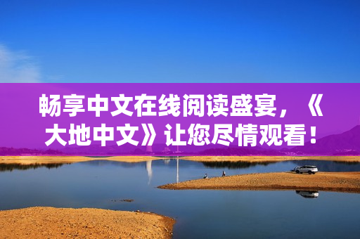 畅享中文在线阅读盛宴,《大地中文》让您尽情观看! 畅享中文在线阅读盛宴,《大地中文》让您尽情观看!