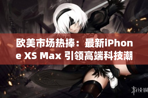 欧美市场热捧:最新iPhone XS Max 引领高端科技潮流(1) 欧美市场热捧:最新iPhone XS Max 引领高端科技潮流(1)