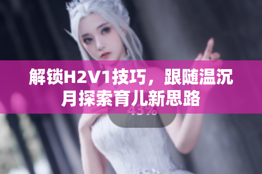 解锁H2V1技巧，跟随温沉月探索育儿新思路