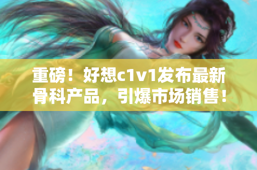 重磅！好想c1v1发布最新骨科产品，引爆市场销售！