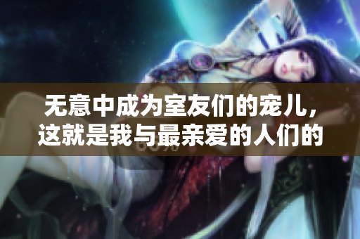 无意中成为室友们的宠儿，这就是我与最亲爱的人们的故事。