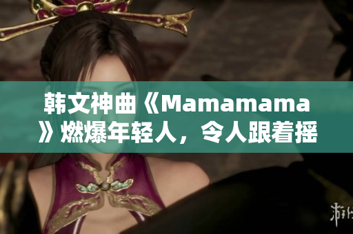 韩文神曲《Mamamama》燃爆年轻人,令人跟着摇摆的舞蹈曲! 韩文神曲《Mamamama》燃爆年轻人,令人跟着摇摆的舞蹈曲!