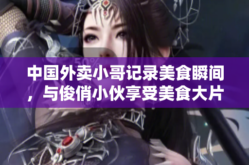 中国外卖小哥记录美食瞬间,与俊俏小伙享受美食大片 中国外卖小哥记录美食瞬间,与俊俏小伙享受美食大片