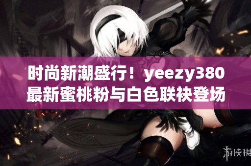 时尚新潮盛行！yeezy380最新蜜桃粉与白色联袂登场