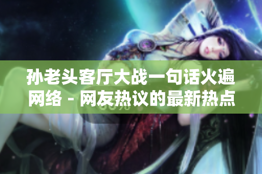 孙老头客厅大战一句话火遍网络 - 网友热议的最新热点话题