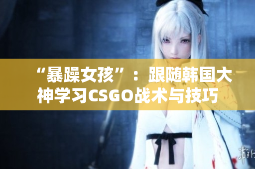 “暴躁女孩”：跟随韩国大神学习CSGO战术与技巧