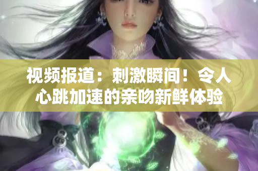 视频报道：刺激瞬间！令人心跳加速的亲吻新鲜体验