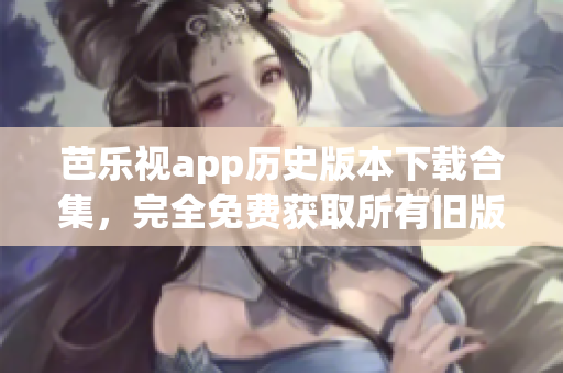 芭乐视app历史版本下载合集，完全免费获取所有旧版本