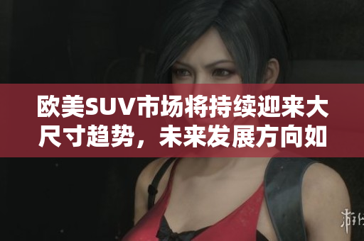 欧美SUV市场将持续迎来大尺寸趋势，未来发展方向如何？