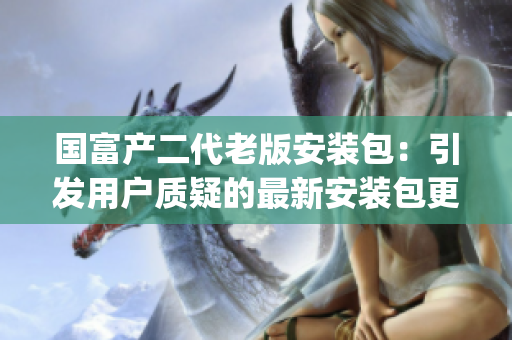 国富产二代老版安装包：引发用户质疑的最新安装包更新解析(1)