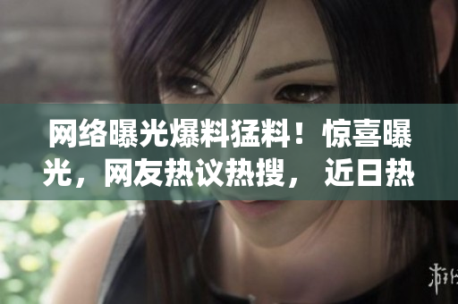 网络曝光爆料猛料！惊喜曝光，网友热议热搜， 近日热门话题！(1)