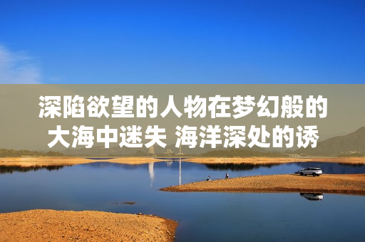 深陷欲望的人物在梦幻般的大海中迷失 海洋深处的诱惑