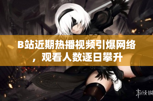 B站近期热播视频引爆网络，观看人数逐日攀升