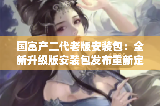 国富产二代老版安装包：全新升级版安装包发布重新定义更先进功能(1)