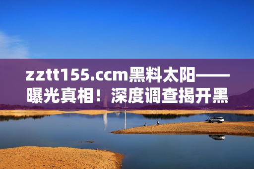 zztt155.ccm黑料太阳——曝光真相！深度调查揭开黑幕