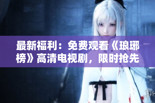 最新福利：免费观看《琅琊榜》高清电视剧，限时抢先收看！