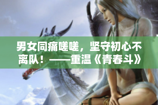 男女同痛嗟嗟，坚守初心不离队！——重温《青春斗》的荣耀时刻