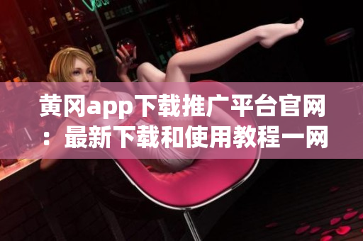 黄冈app下载推广平台官网：最新下载和使用教程一网打尽(1)