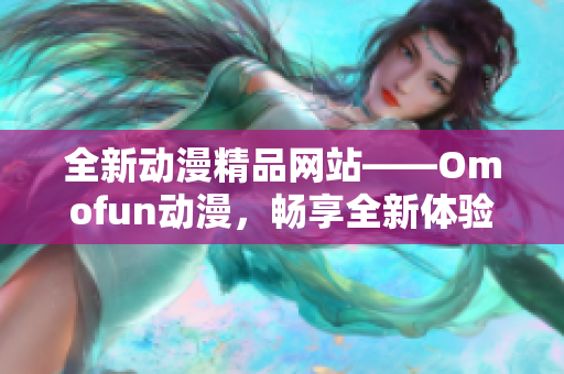 全新动漫精品网站——Omofun动漫，畅享全新体验！