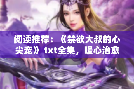 阅读推荐：《禁欲大叔的心尖宠》 txt全集，暖心治愈系爱情小说