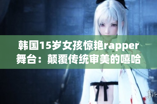 韩国15岁女孩惊艳rapper舞台：颠覆传统审美的嘻哈风潮