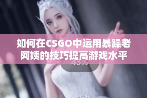 如何在CSGO中运用暴躁老阿姨的技巧提高游戏水平