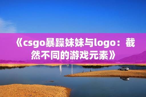 《csgo暴躁妹妹与logo：截然不同的游戏元素》