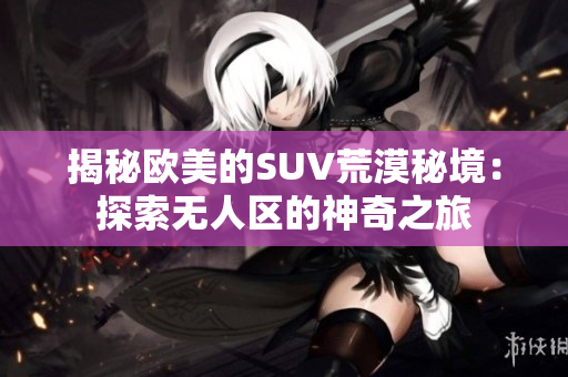 揭秘欧美的SUV荒漠秘境：探索无人区的神奇之旅