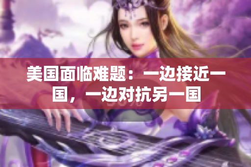 美国面临难题：一边接近一国，一边对抗另一国