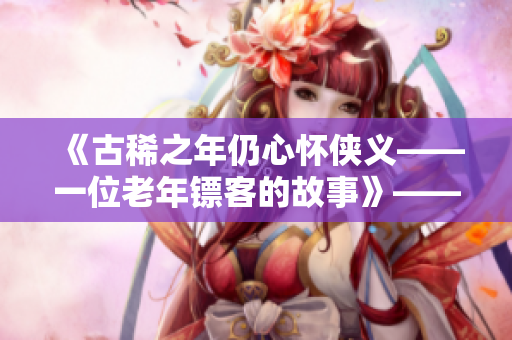 《古稀之年仍心怀侠义——一位老年镖客的故事》——感人视频分享
