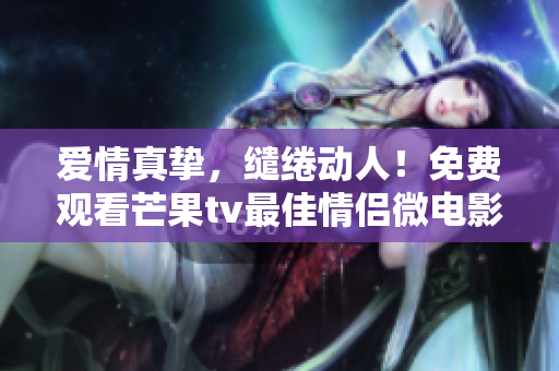 爱情真挚，缱绻动人！免费观看芒果tv最佳情侣微电影