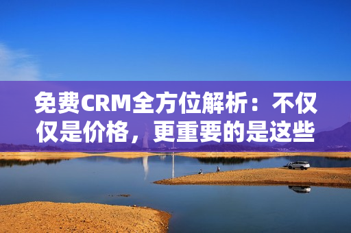 免费CRM全方位解析：不仅仅是价格，更重要的是这些独特特色