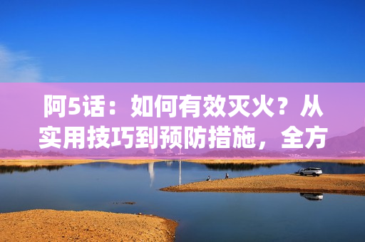 阿5话：如何有效灭火？从实用技巧到预防措施，全方位解读灭火术(1)