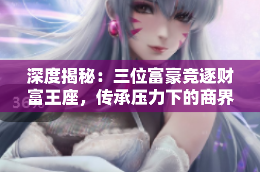 深度揭秘：三位富豪竞逐财富王座，传承压力下的商界大战