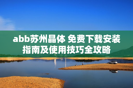 abb苏州晶体 免费下载安装指南及使用技巧全攻略