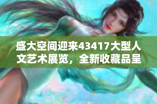 盛大空间迎来43417大型人文艺术展览，全新收藏品呈现不同色彩