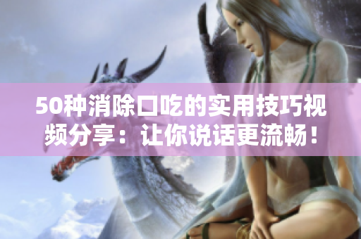 50种消除口吃的实用技巧视频分享：让你说话更流畅！
