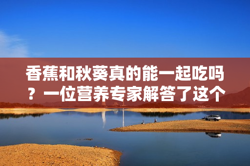 香蕉和秋葵真的能一起吃吗？一位营养专家解答了这个问题