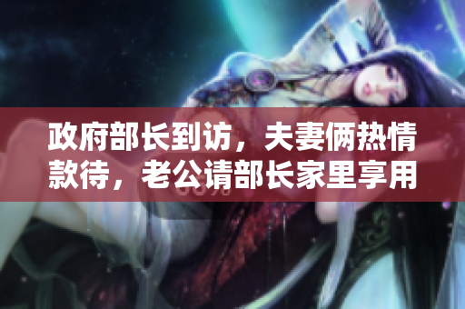 政府部长到访，夫妻俩热情款待，老公请部长家里享用私家菜单！