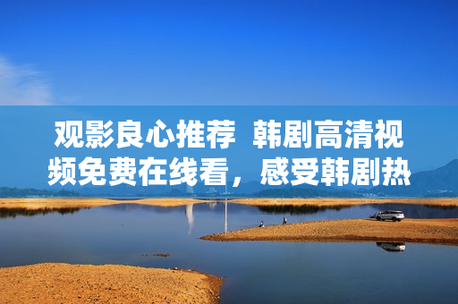 观影良心推荐  韩剧高清视频免费在线看，感受韩剧热潮至臻享受