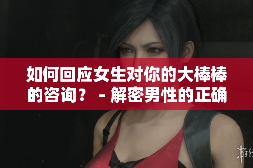如何回应女生对你的大棒棒的咨询？ - 解密男性的正确回答